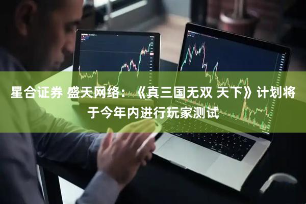 星合证券 盛天网络：《真三国无双 天下》计划将于今年内进行玩家测试