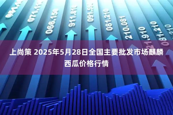 上尚策 2025年5月28日全国主要批发市场麒麟西瓜价格行情