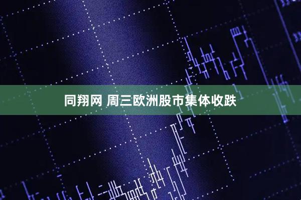 同翔网 周三欧洲股市集体收跌