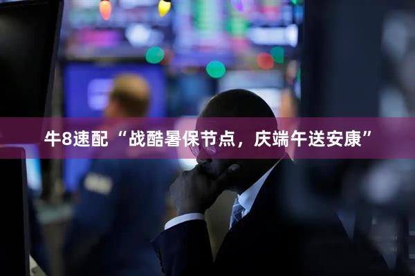 牛8速配 “战酷暑保节点，庆端午送安康”