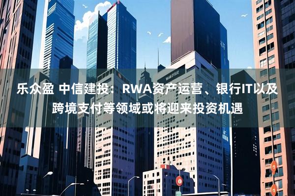 乐众盈 中信建投：RWA资产运营、银行IT以及跨境支付等领域或将迎来投资机遇