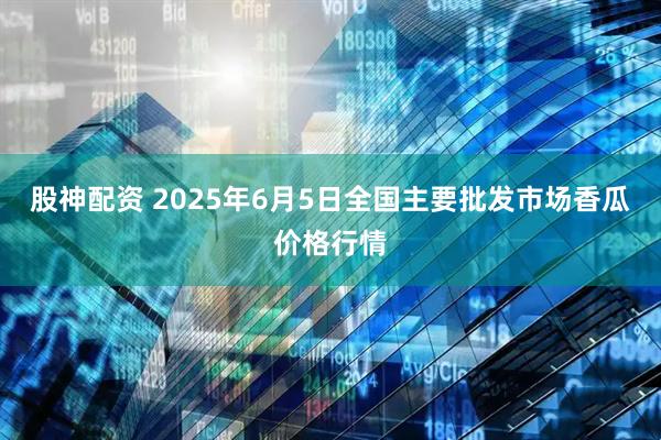 股神配资 2025年6月5日全国主要批发市场香瓜价格行情