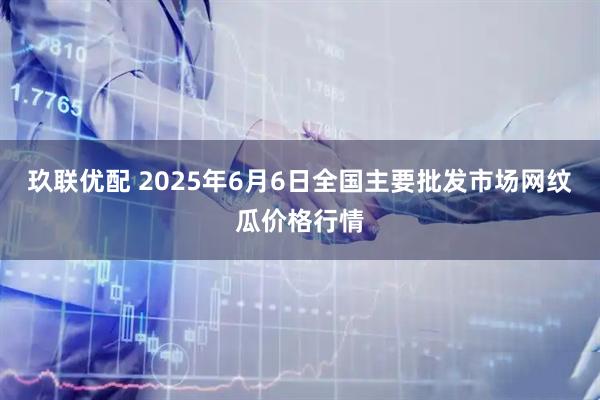 玖联优配 2025年6月6日全国主要批发市场网纹瓜价格行情