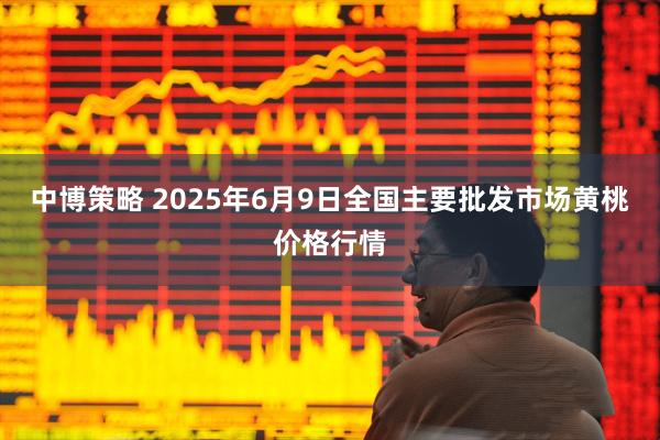 中博策略 2025年6月9日全国主要批发市场黄桃价格行情