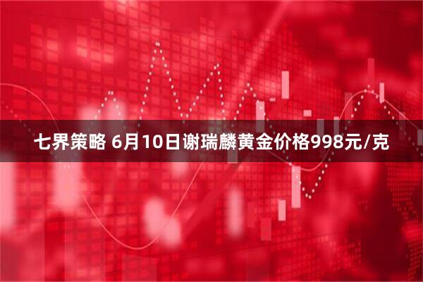 七界策略 6月10日谢瑞麟黄金价格998元/克