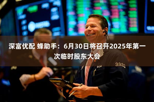 深富优配 蜂助手：6月30日将召开2025年第一次临时股东大会