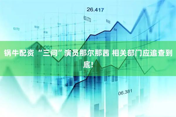 锅牛配资 “三问”演员那尔那茜 相关部门应追查到底!
