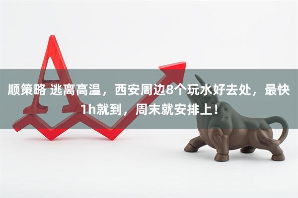 顺策略 逃离高温，西安周边8个玩水好去处，最快1h就到，周末就安排上！