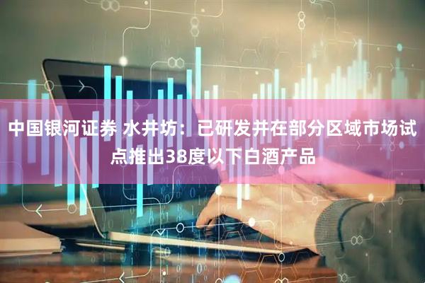 中国银河证券 水井坊：已研发并在部分区域市场试点推出38度以下白酒产品