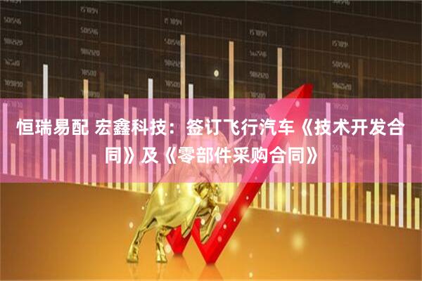 恒瑞易配 宏鑫科技：签订飞行汽车《技术开发合同》及《零部件采购合同》