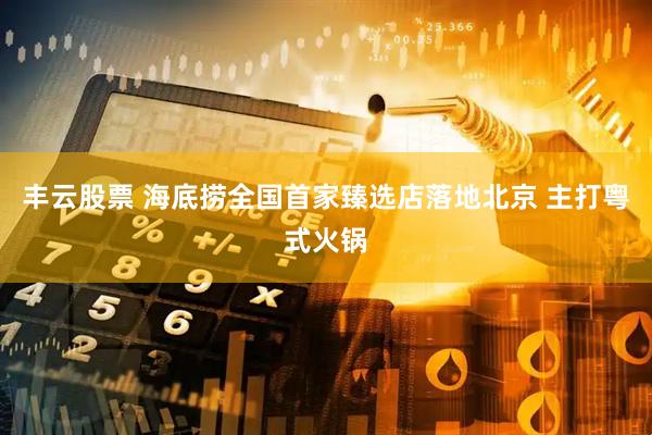 丰云股票 海底捞全国首家臻选店落地北京 主打粤式火锅