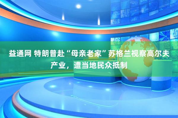益通网 特朗普赴“母亲老家”苏格兰视察高尔夫产业，遭当地民众抵制
