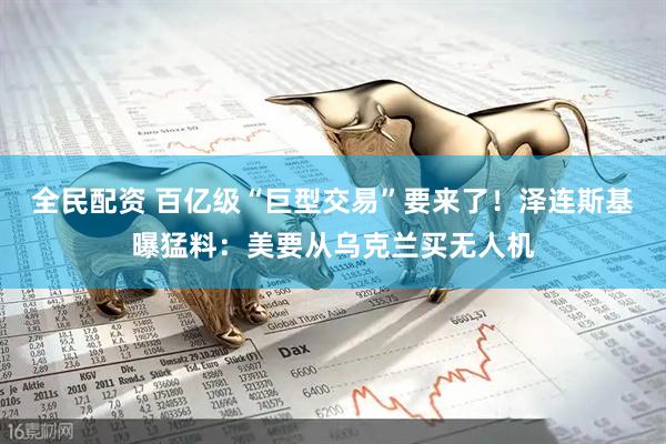 全民配资 百亿级“巨型交易”要来了！泽连斯基曝猛料：美要从乌克兰买无人机