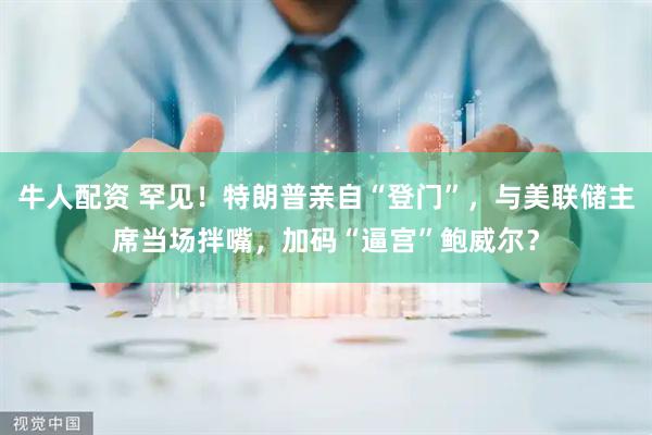 牛人配资 罕见！特朗普亲自“登门”，与美联储主席当场拌嘴，加码“逼宫”鲍威尔？