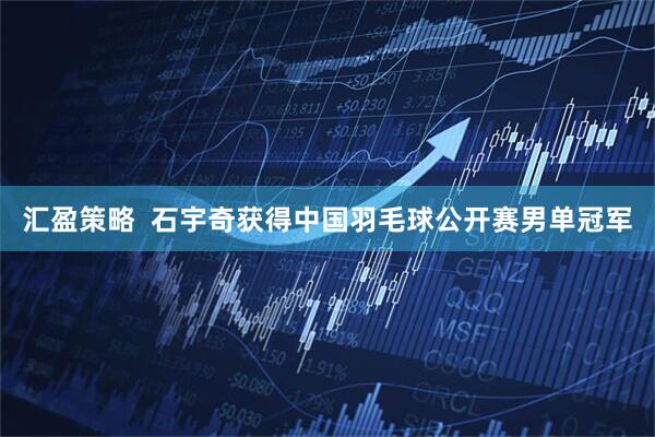 汇盈策略  石宇奇获得中国羽毛球公开赛男单冠军