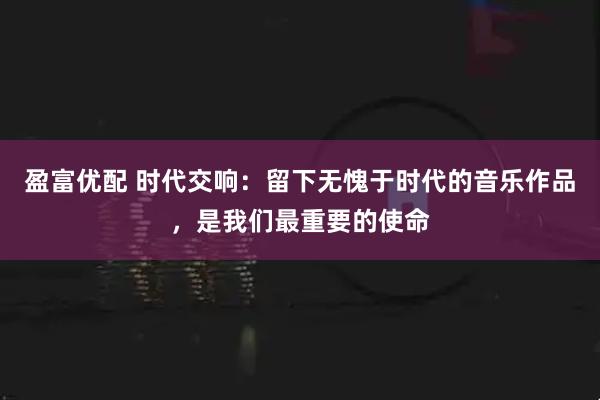 盈富优配 时代交响：留下无愧于时代的音乐作品，是我们最重要的使命