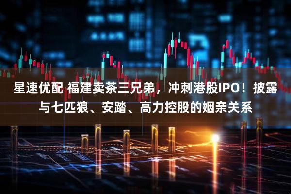 星速优配 福建卖茶三兄弟，冲刺港股IPO！披露与七匹狼、安踏、高力控股的姻亲关系