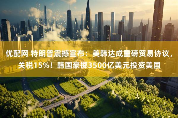 优配网 特朗普震撼宣布：美韩达成重磅贸易协议，关税15%！韩国豪掷3500亿美元投资美国