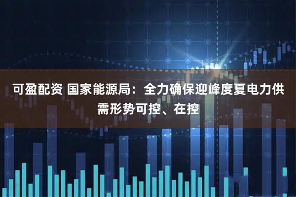可盈配资 国家能源局：全力确保迎峰度夏电力供需形势可控、在控