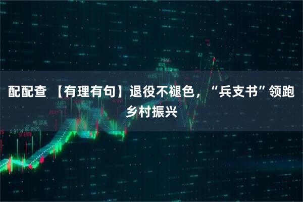 配配查 【有理有句】退役不褪色，“兵支书”领跑乡村振兴