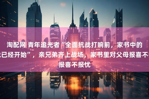 淘配网 青年追光者“全面抗战打响前，家书中的抗战已经开始”，亲兄弟齐上战场，家书里对父母报喜不报忧