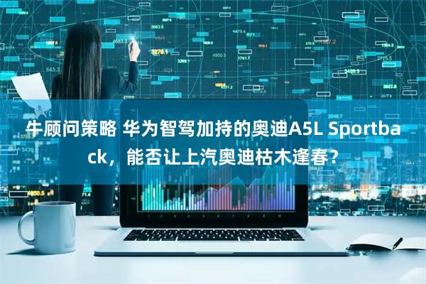 牛顾问策略 华为智驾加持的奥迪A5L Sportback，能否让上汽奥迪枯木逢春？