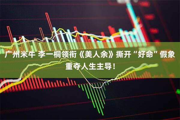 广州米牛 李一桐领衔《美人余》撕开“好命”假象重夺人生主导！