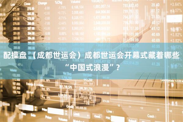 配操盘 （成都世运会）成都世运会开幕式藏着哪些“中国式浪漫”？