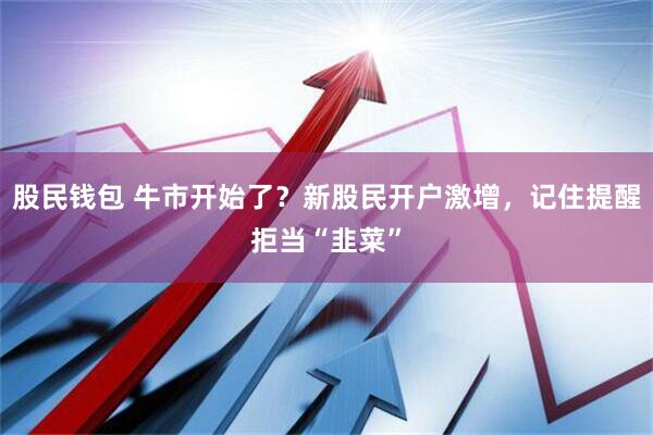 股民钱包 牛市开始了？新股民开户激增，记住提醒拒当“韭菜”