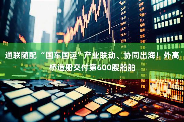通联随配 “国车国运”产业联动、协同出海！外高桥造船交付第600艘船舶