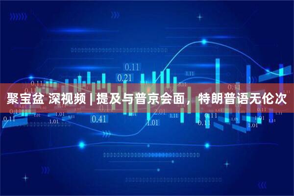 聚宝盆 深视频 | 提及与普京会面，特朗普语无伦次