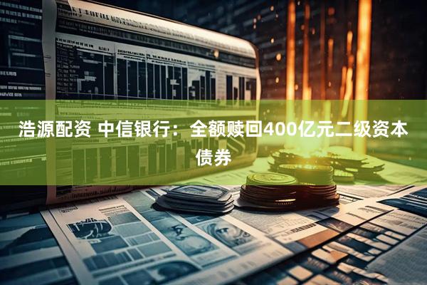 浩源配资 中信银行：全额赎回400亿元二级资本债券