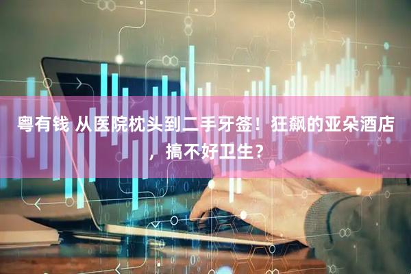 粤有钱 从医院枕头到二手牙签！狂飙的亚朵酒店，搞不好卫生？