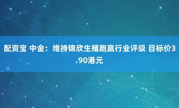 配资宝 中金：维持锦欣生殖跑赢行业评级 目标价3.90港元