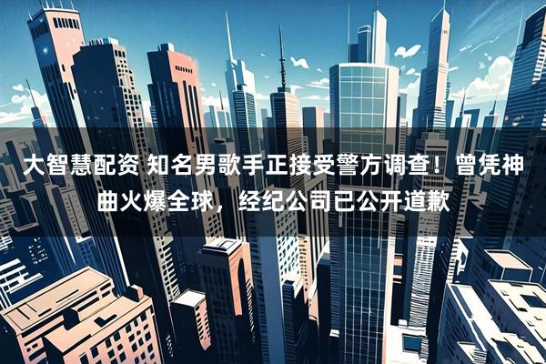大智慧配资 知名男歌手正接受警方调查！曾凭神曲火爆全球，经纪公司已公开道歉