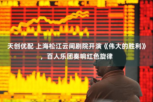 天创优配 上海松江云间剧院开演《伟大的胜利》，百人乐团奏响红色旋律