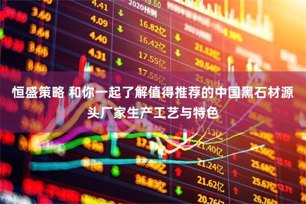恒盛策略 和你一起了解值得推荐的中国黑石材源头厂家生产工艺与特色