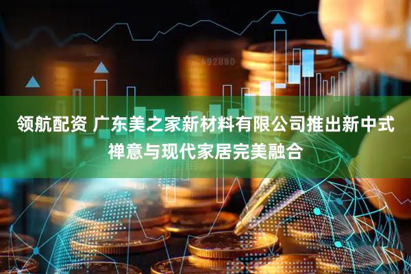 领航配资 广东美之家新材料有限公司推出新中式禅意与现代家居完美融合