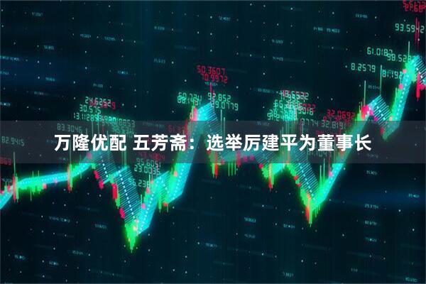 万隆优配 五芳斋：选举厉建平为董事长
