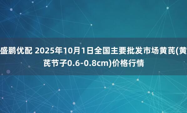 盛鹏优配 2025年10月1日全国主要批发市场黄芪(黄芪节子0.6-0.8cm)价格行情