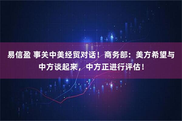 易信盈 事关中美经贸对话！商务部：美方希望与中方谈起来，中方正进行评估！