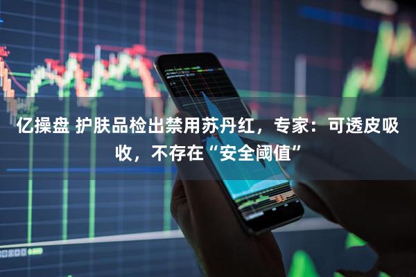 亿操盘 护肤品检出禁用苏丹红,专家:可透皮吸收,不存在“安全阈值”