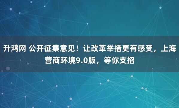 升鸿网 公开征集意见!让改革举措更有感受,上海营商环境9.0版,等你支招
