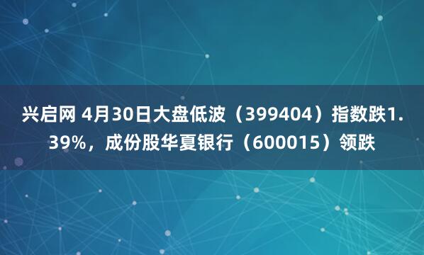 兴启网 4月30日大盘低波（399404）指数跌1.39%，成份股华夏银行（600015）领跌