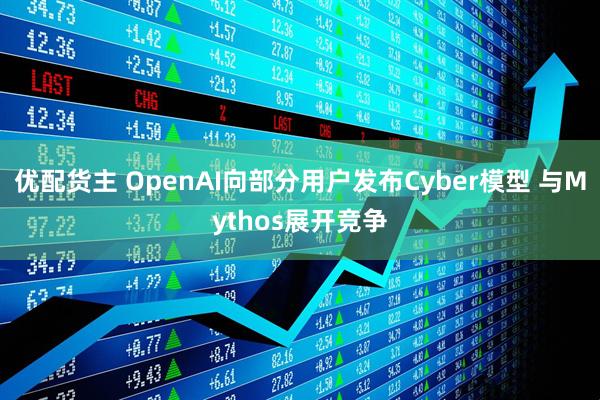 优配货主 OpenAI向部分用户发布Cyber模型 与Mythos展开竞争