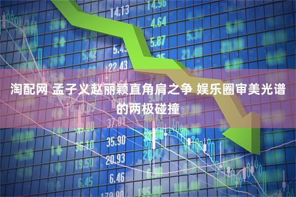 淘配网 孟子义赵丽颖直角肩之争 娱乐圈审美光谱的两极碰撞