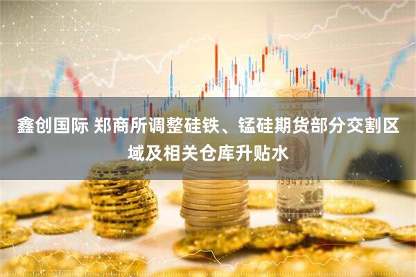 鑫创国际 郑商所调整硅铁、锰硅期货部分交割区域及相关仓库升贴水