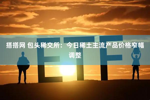 搭搭网 包头稀交所：今日稀土主流产品价格窄幅调整